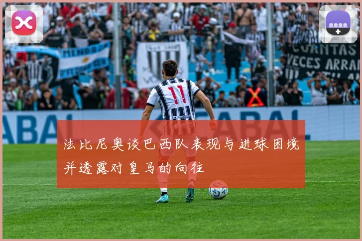 法比尼奥谈巴西队表现与进球困境并透露对皇马的向往
