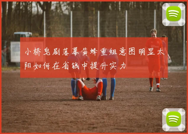 小桥皂剧落幕黄蜂重组意图明显太阳如何在省钱中提升实力