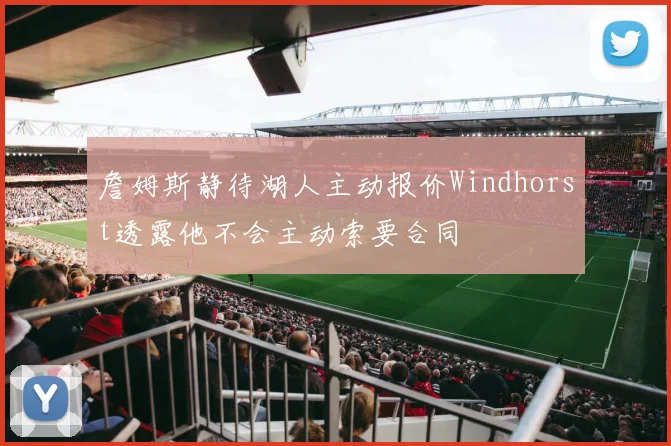 詹姆斯静待湖人主动报价Windhorst透露他不会主动索要合同