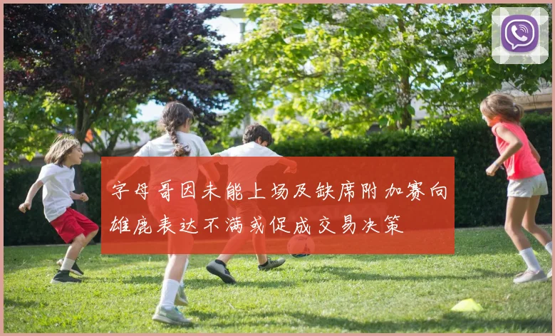 字母哥因未能上场及缺席附加赛向雄鹿表达不满或促成交易决策