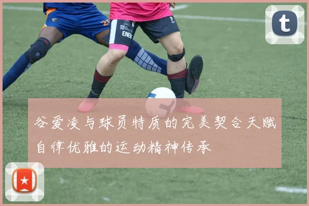 谷爱凌与球员特质的完美契合天赋自律优雅的运动精神传承