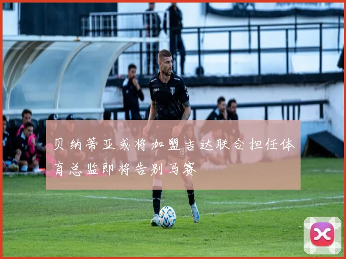 贝纳蒂亚或将加盟吉达联合担任体育总监即将告别马赛