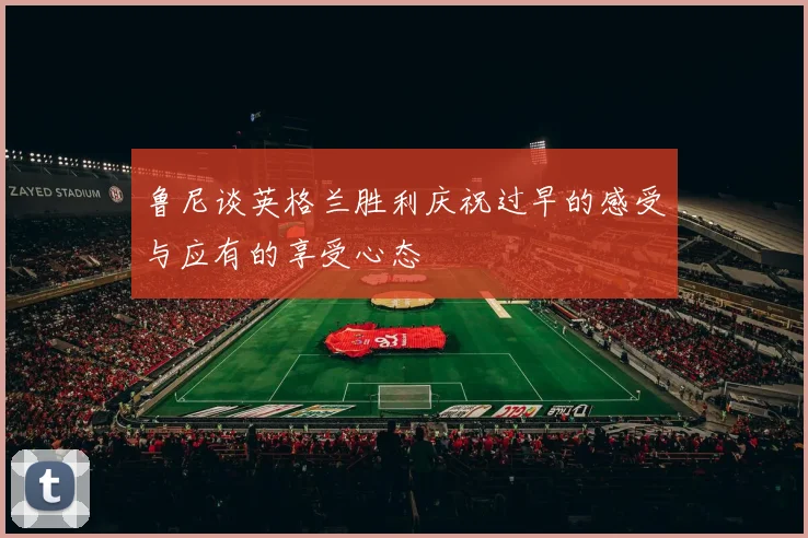 鲁尼谈英格兰胜利庆祝过早的感受与应有的享受心态