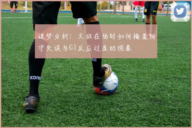 追梦分析：文班在场时如何掩盖防守失误与G1反应过度的现象