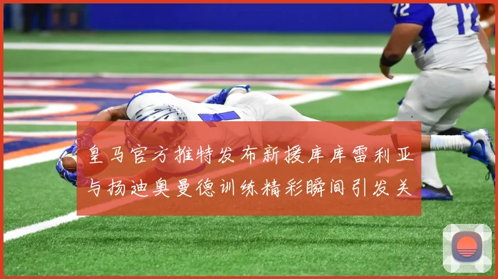 皇马官方推特发布新援库库雷利亚与扬迪奥曼德训练精彩瞬间引发关注