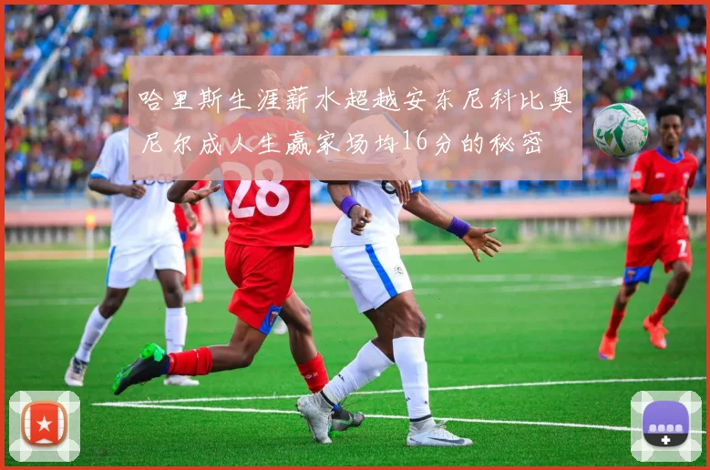 哈里斯生涯薪水超越安东尼科比奥尼尔成人生赢家场均16分的秘密
