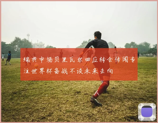 瑞典中场贝里瓦尔回应转会传闻专注世界杯备战不谈未来去向
