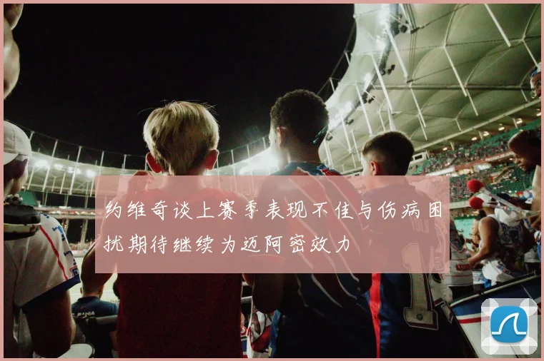 约维奇谈上赛季表现不佳与伤病困扰期待继续为迈阿密效力