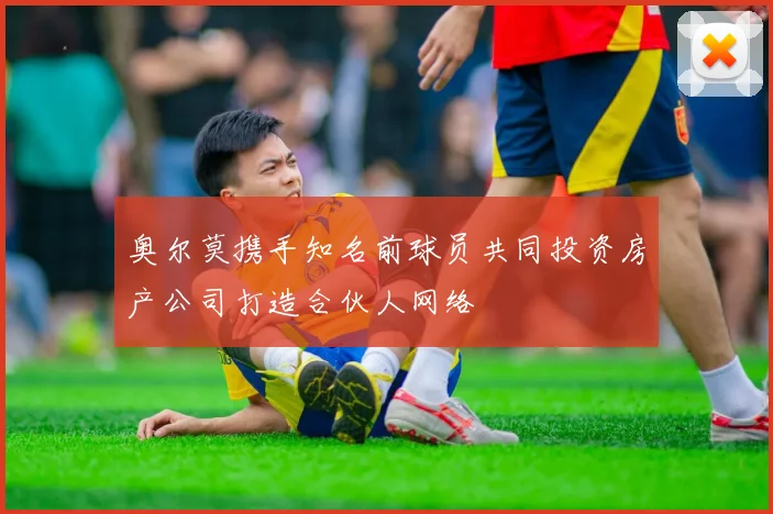 奥尔莫携手知名前球员共同投资房产公司打造合伙人网络