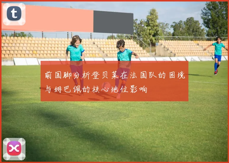 前国脚分析登贝莱在法国队的困境与姆巴佩的核心地位影响