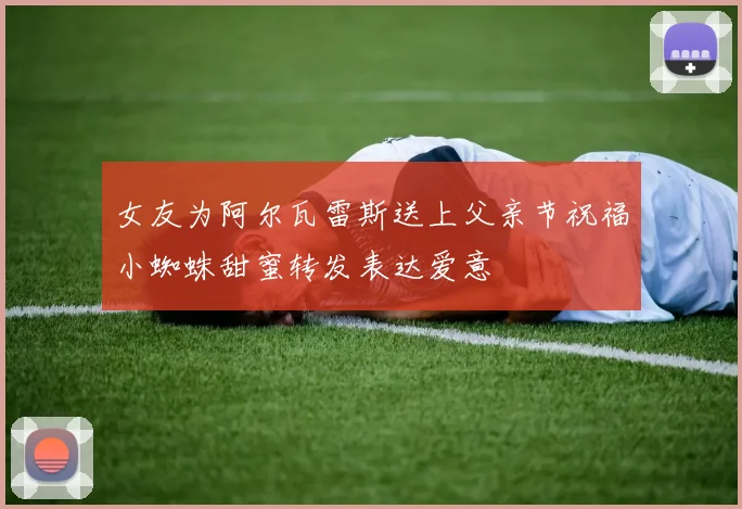 女友为阿尔瓦雷斯送上父亲节祝福小蜘蛛甜蜜转发表达爱意